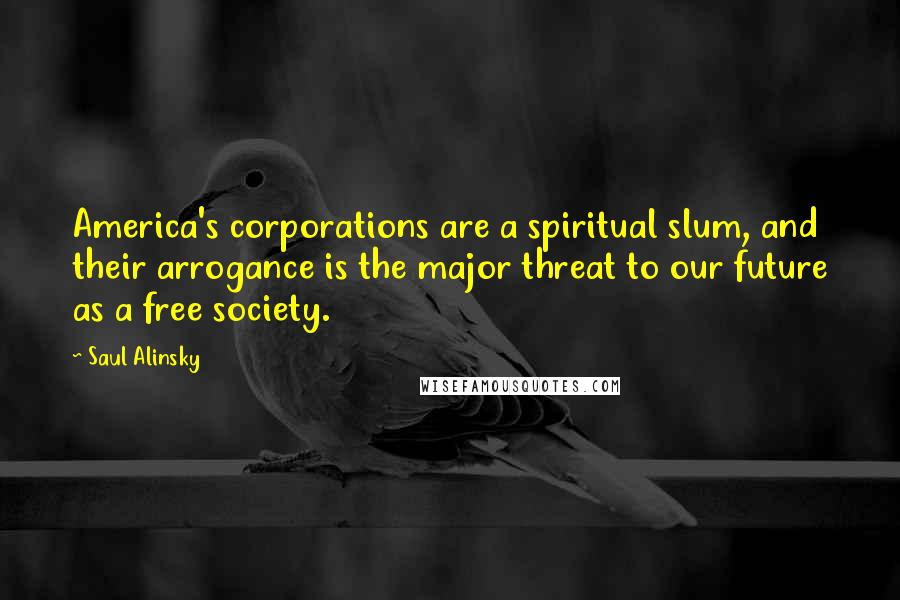 Saul Alinsky Quotes: America's corporations are a spiritual slum, and their arrogance is the major threat to our future as a free society.