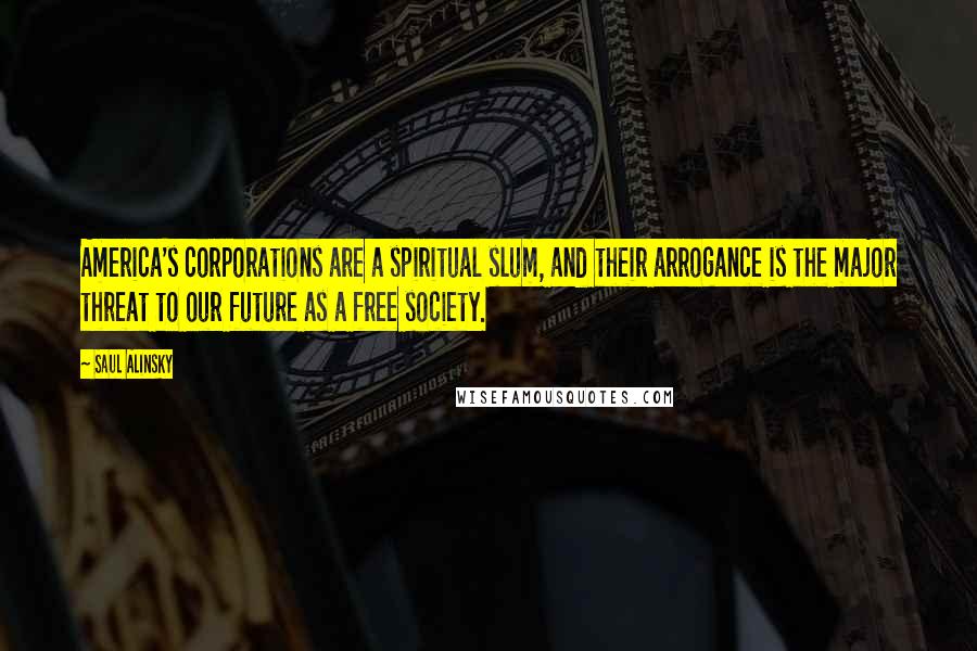 Saul Alinsky Quotes: America's corporations are a spiritual slum, and their arrogance is the major threat to our future as a free society.