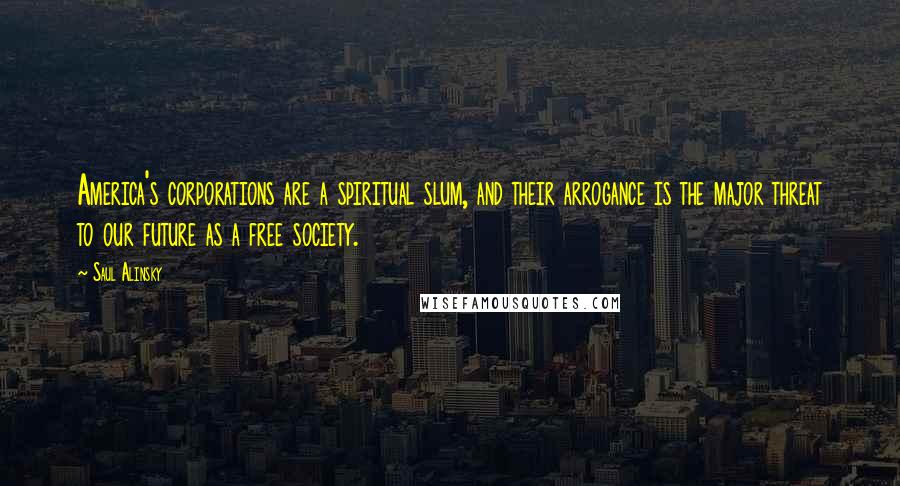 Saul Alinsky Quotes: America's corporations are a spiritual slum, and their arrogance is the major threat to our future as a free society.