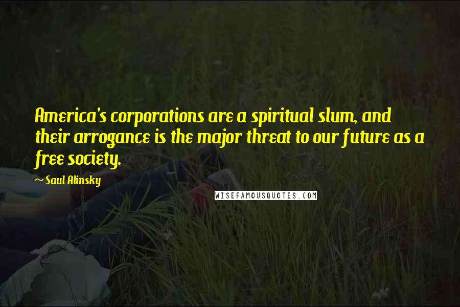 Saul Alinsky Quotes: America's corporations are a spiritual slum, and their arrogance is the major threat to our future as a free society.