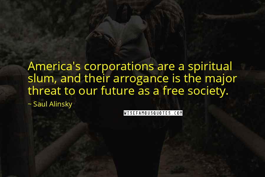 Saul Alinsky Quotes: America's corporations are a spiritual slum, and their arrogance is the major threat to our future as a free society.