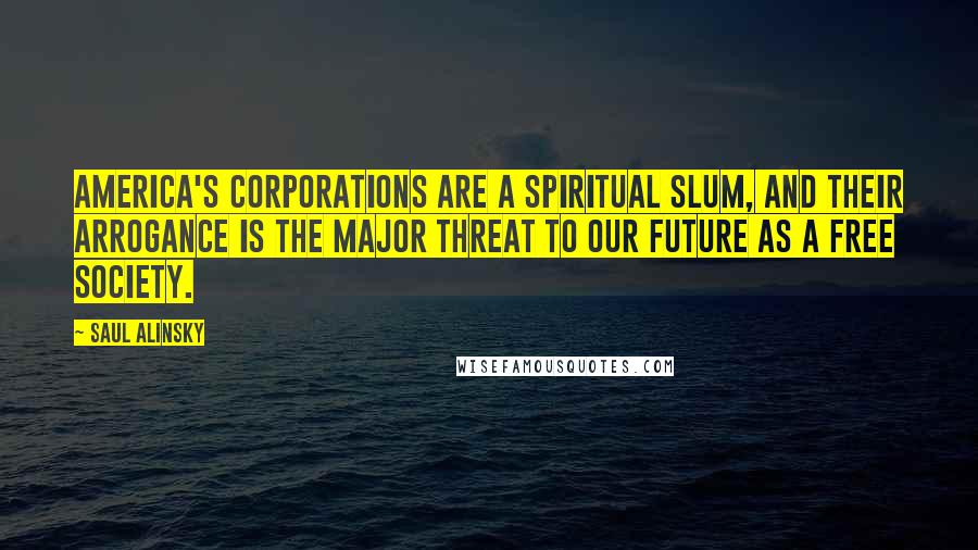 Saul Alinsky Quotes: America's corporations are a spiritual slum, and their arrogance is the major threat to our future as a free society.
