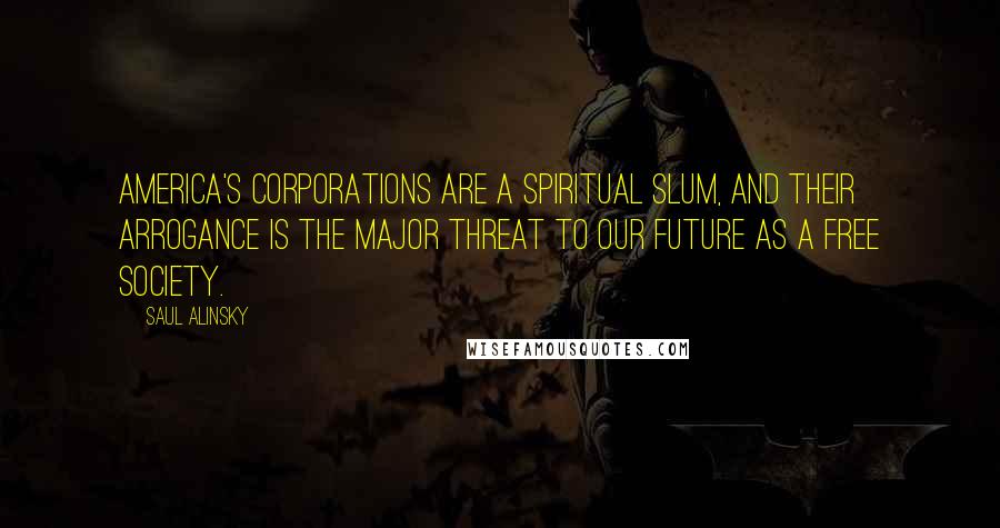 Saul Alinsky Quotes: America's corporations are a spiritual slum, and their arrogance is the major threat to our future as a free society.