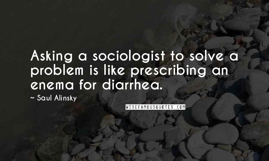 Saul Alinsky Quotes: Asking a sociologist to solve a problem is like prescribing an enema for diarrhea.