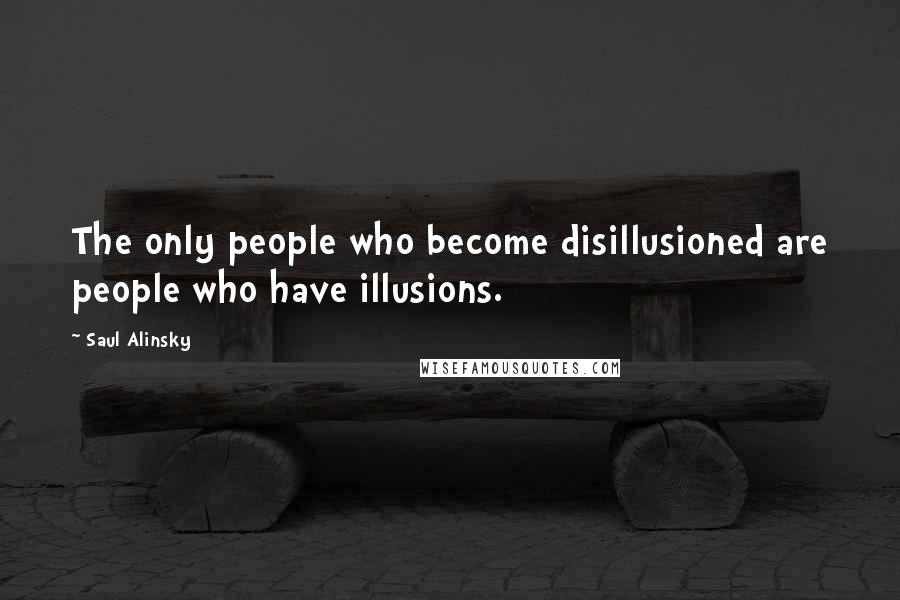 Saul Alinsky Quotes: The only people who become disillusioned are people who have illusions.