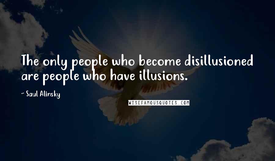 Saul Alinsky Quotes: The only people who become disillusioned are people who have illusions.