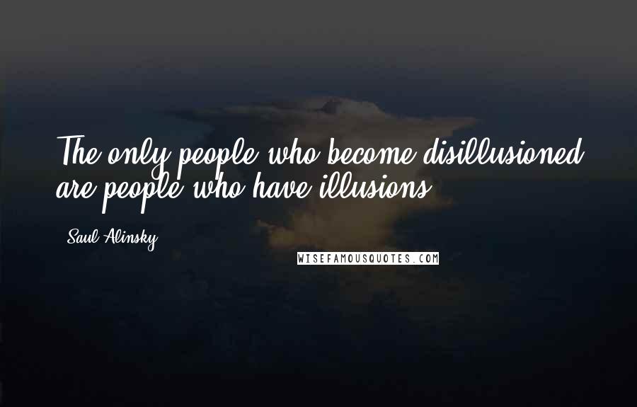 Saul Alinsky Quotes: The only people who become disillusioned are people who have illusions.