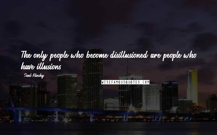 Saul Alinsky Quotes: The only people who become disillusioned are people who have illusions.