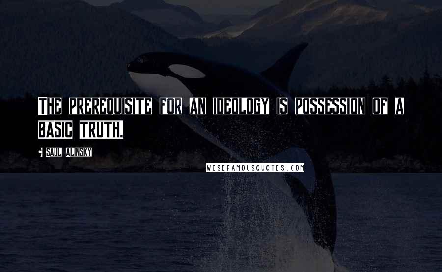 Saul Alinsky Quotes: The prerequisite for an ideology is possession of a basic truth.