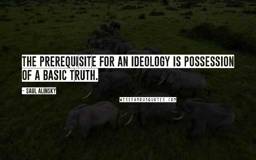Saul Alinsky Quotes: The prerequisite for an ideology is possession of a basic truth.