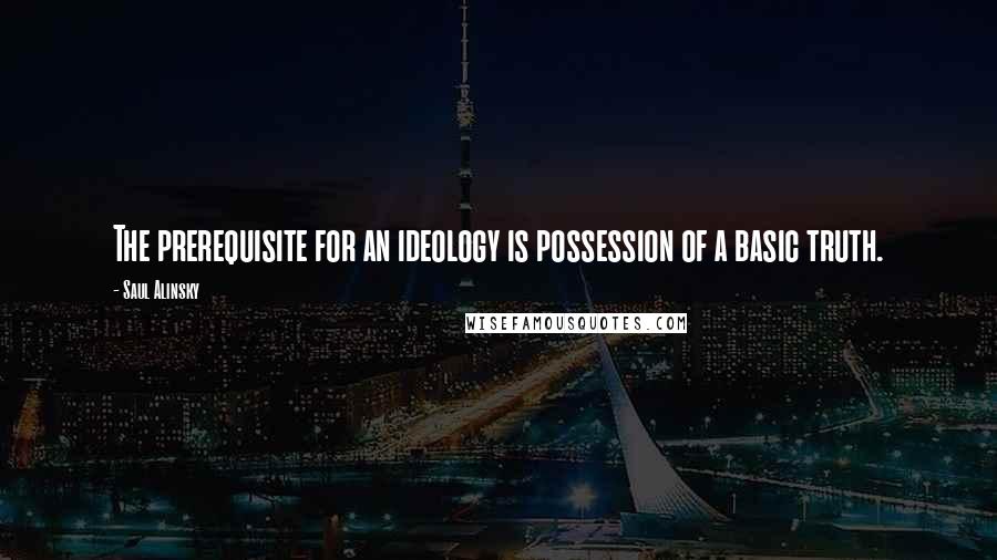 Saul Alinsky Quotes: The prerequisite for an ideology is possession of a basic truth.