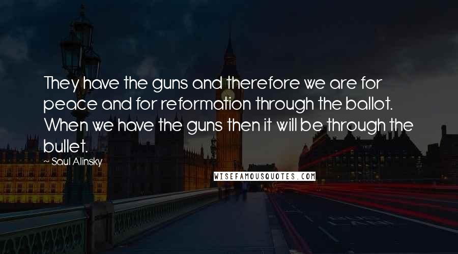 Saul Alinsky Quotes: They have the guns and therefore we are for peace and for reformation through the ballot. When we have the guns then it will be through the bullet.