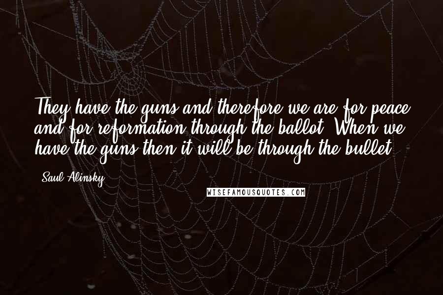 Saul Alinsky Quotes: They have the guns and therefore we are for peace and for reformation through the ballot. When we have the guns then it will be through the bullet.