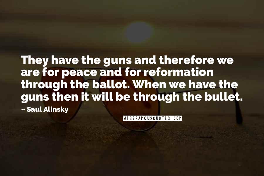 Saul Alinsky Quotes: They have the guns and therefore we are for peace and for reformation through the ballot. When we have the guns then it will be through the bullet.