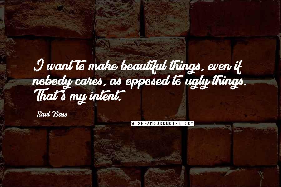 Saul Bass Quotes: I want to make beautiful things, even if nobody cares, as opposed to ugly things. That's my intent.