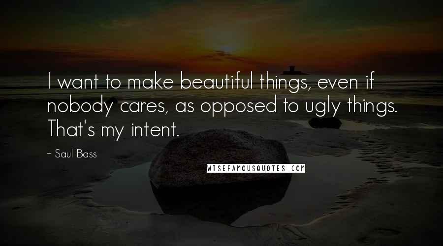 Saul Bass Quotes: I want to make beautiful things, even if nobody cares, as opposed to ugly things. That's my intent.