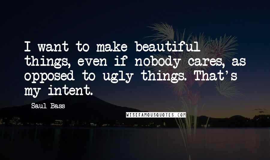 Saul Bass Quotes: I want to make beautiful things, even if nobody cares, as opposed to ugly things. That's my intent.