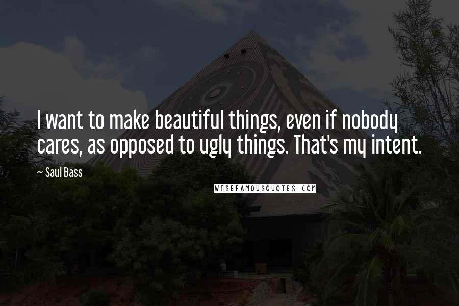 Saul Bass Quotes: I want to make beautiful things, even if nobody cares, as opposed to ugly things. That's my intent.