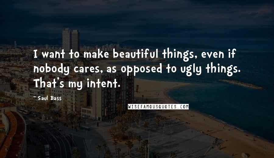 Saul Bass Quotes: I want to make beautiful things, even if nobody cares, as opposed to ugly things. That's my intent.