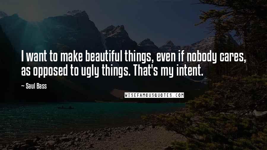 Saul Bass Quotes: I want to make beautiful things, even if nobody cares, as opposed to ugly things. That's my intent.