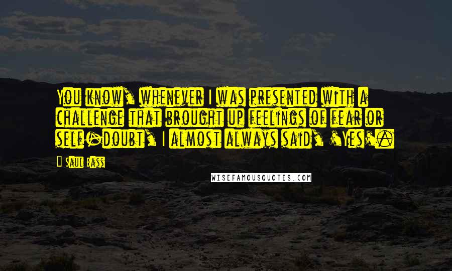 Saul Bass Quotes: You know, whenever I was presented with a challenge that brought up feelings of fear or self-doubt, I almost always said, 'Yes'.