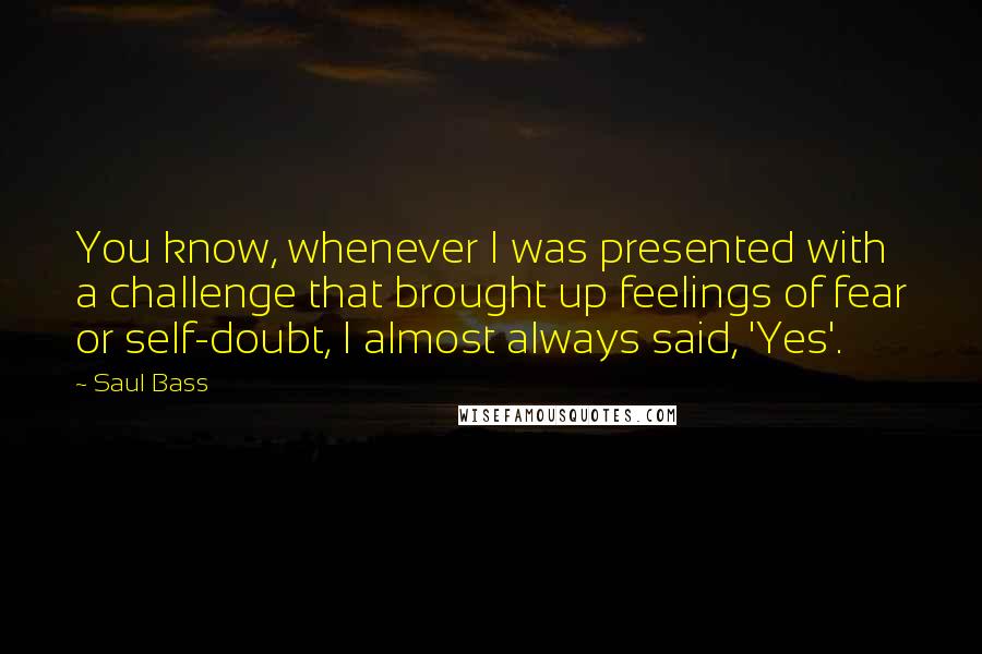 Saul Bass Quotes: You know, whenever I was presented with a challenge that brought up feelings of fear or self-doubt, I almost always said, 'Yes'.