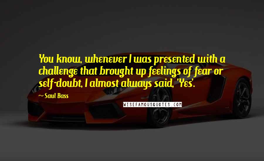 Saul Bass Quotes: You know, whenever I was presented with a challenge that brought up feelings of fear or self-doubt, I almost always said, 'Yes'.