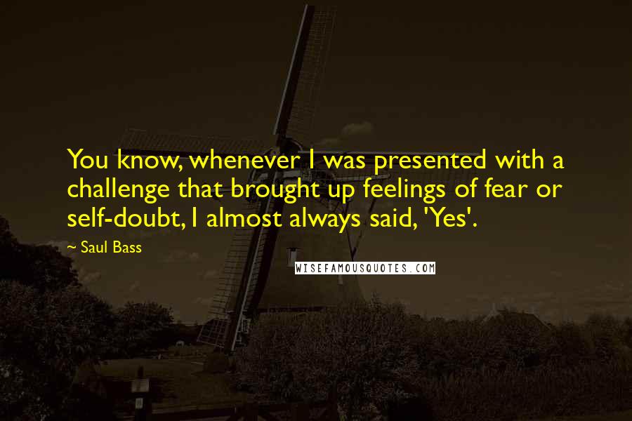 Saul Bass Quotes: You know, whenever I was presented with a challenge that brought up feelings of fear or self-doubt, I almost always said, 'Yes'.