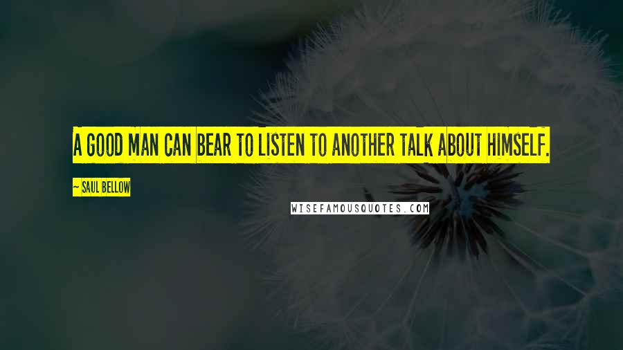 Saul Bellow Quotes: A good man can bear to listen to another talk about himself.