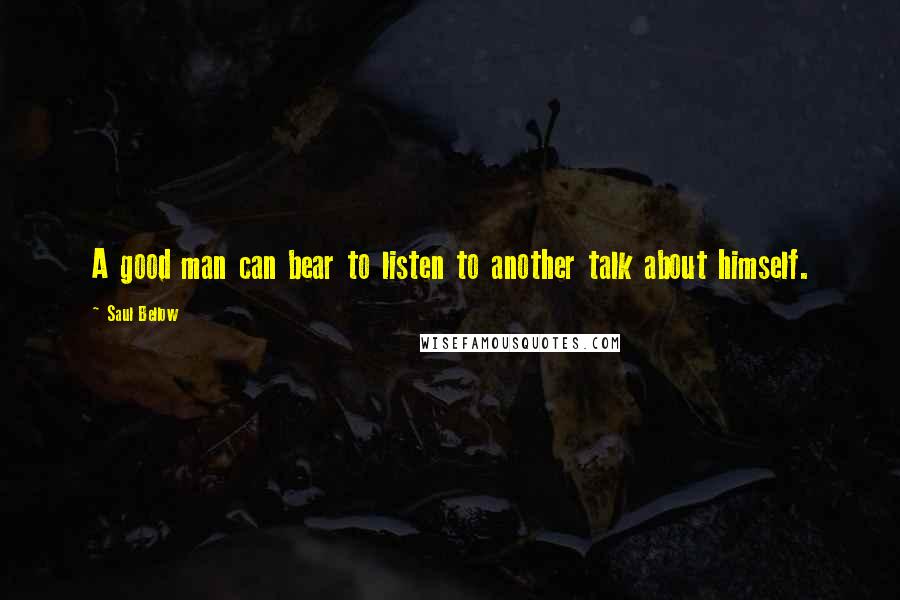 Saul Bellow Quotes: A good man can bear to listen to another talk about himself.