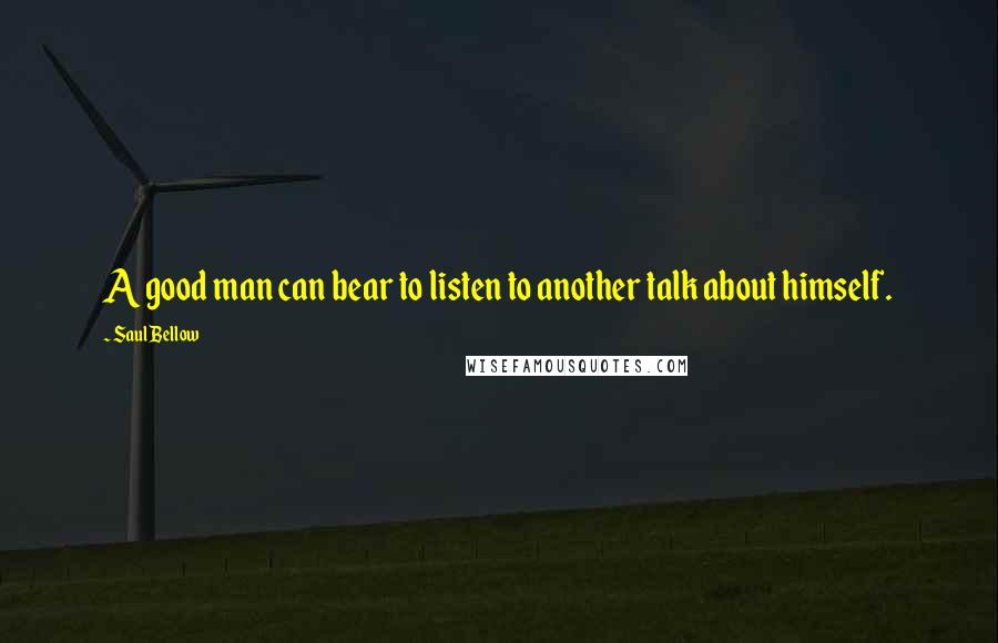 Saul Bellow Quotes: A good man can bear to listen to another talk about himself.