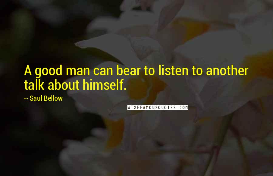 Saul Bellow Quotes: A good man can bear to listen to another talk about himself.