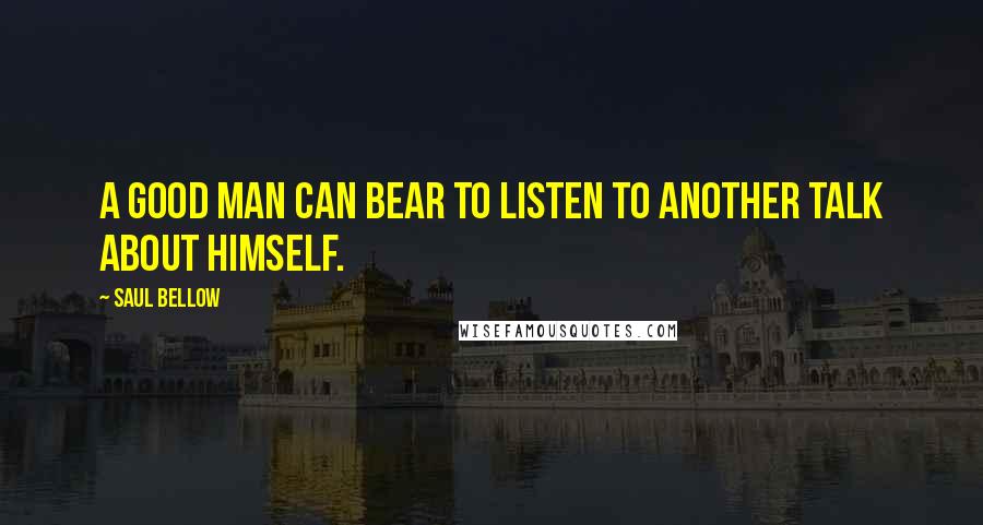 Saul Bellow Quotes: A good man can bear to listen to another talk about himself.