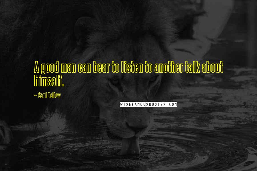 Saul Bellow Quotes: A good man can bear to listen to another talk about himself.