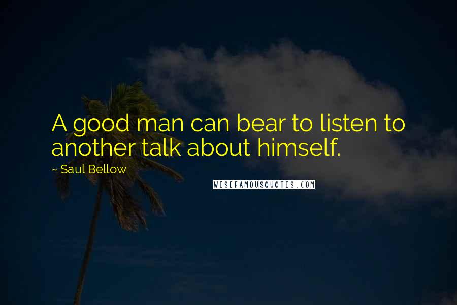 Saul Bellow Quotes: A good man can bear to listen to another talk about himself.