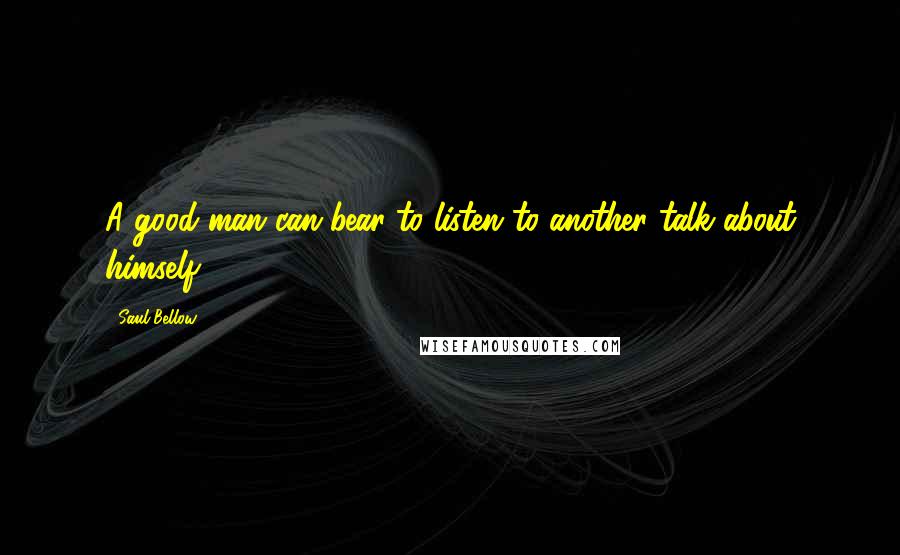 Saul Bellow Quotes: A good man can bear to listen to another talk about himself.