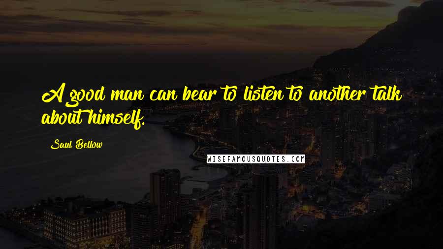 Saul Bellow Quotes: A good man can bear to listen to another talk about himself.