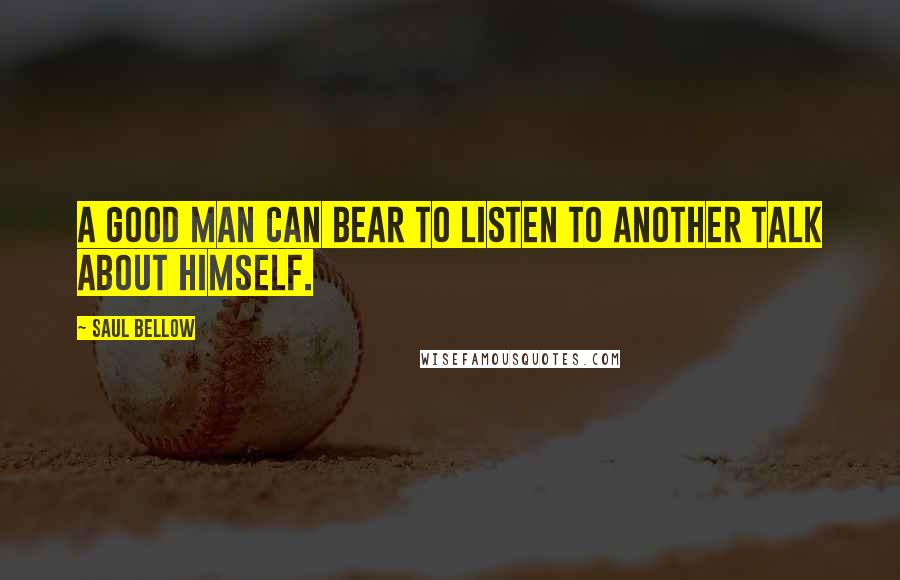 Saul Bellow Quotes: A good man can bear to listen to another talk about himself.