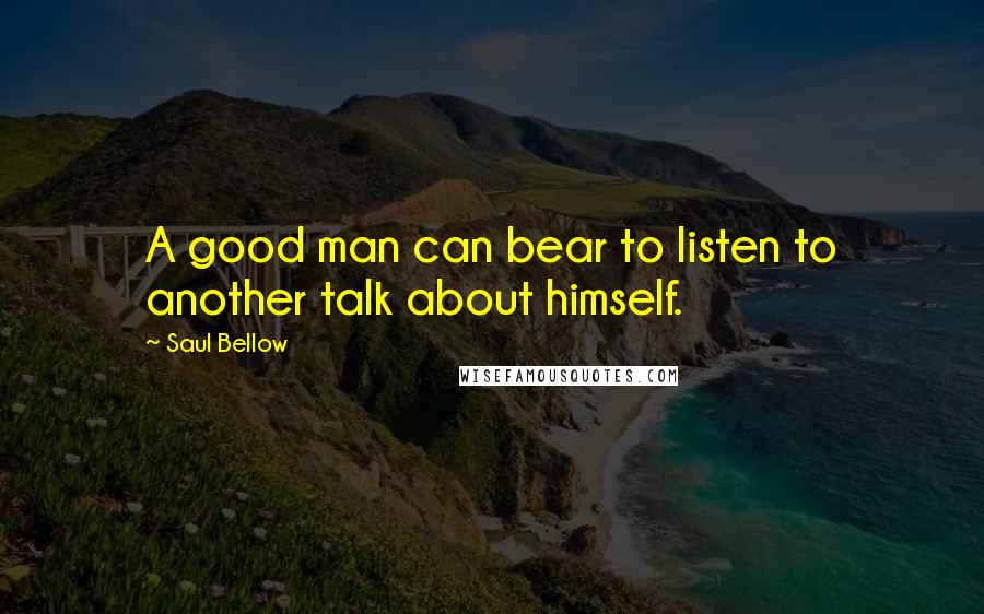 Saul Bellow Quotes: A good man can bear to listen to another talk about himself.