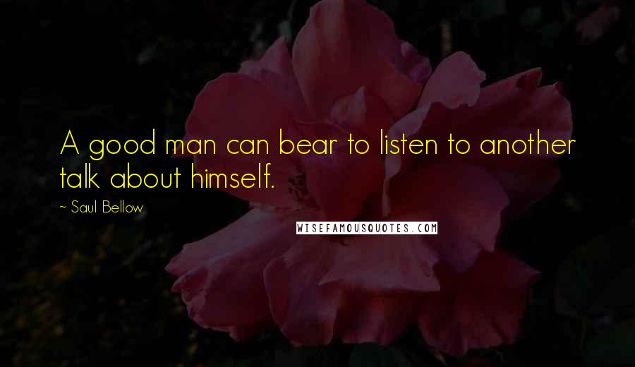 Saul Bellow Quotes: A good man can bear to listen to another talk about himself.