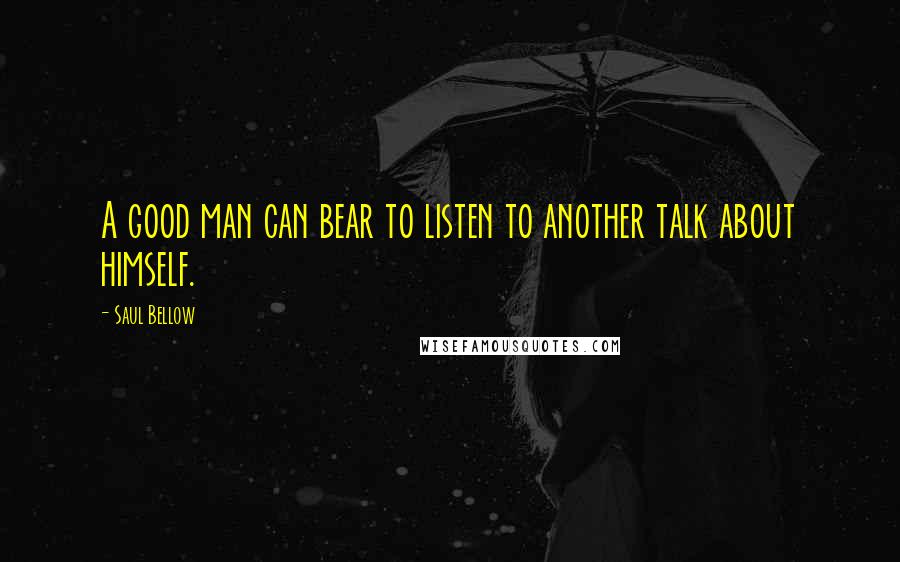 Saul Bellow Quotes: A good man can bear to listen to another talk about himself.