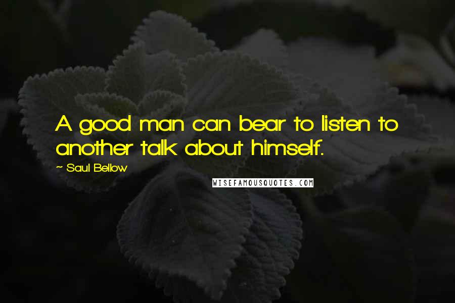 Saul Bellow Quotes: A good man can bear to listen to another talk about himself.