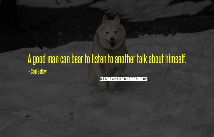 Saul Bellow Quotes: A good man can bear to listen to another talk about himself.