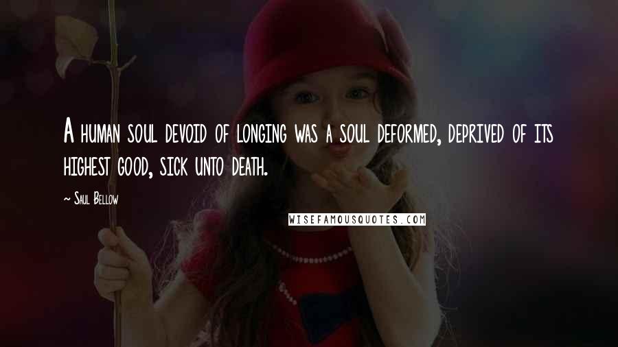 Saul Bellow Quotes: A human soul devoid of longing was a soul deformed, deprived of its highest good, sick unto death.