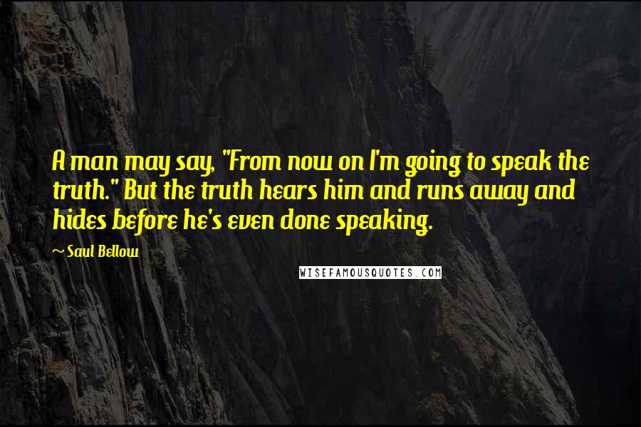 Saul Bellow Quotes: A man may say, "From now on I'm going to speak the truth." But the truth hears him and runs away and hides before he's even done speaking.