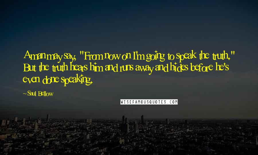 Saul Bellow Quotes: A man may say, "From now on I'm going to speak the truth." But the truth hears him and runs away and hides before he's even done speaking.