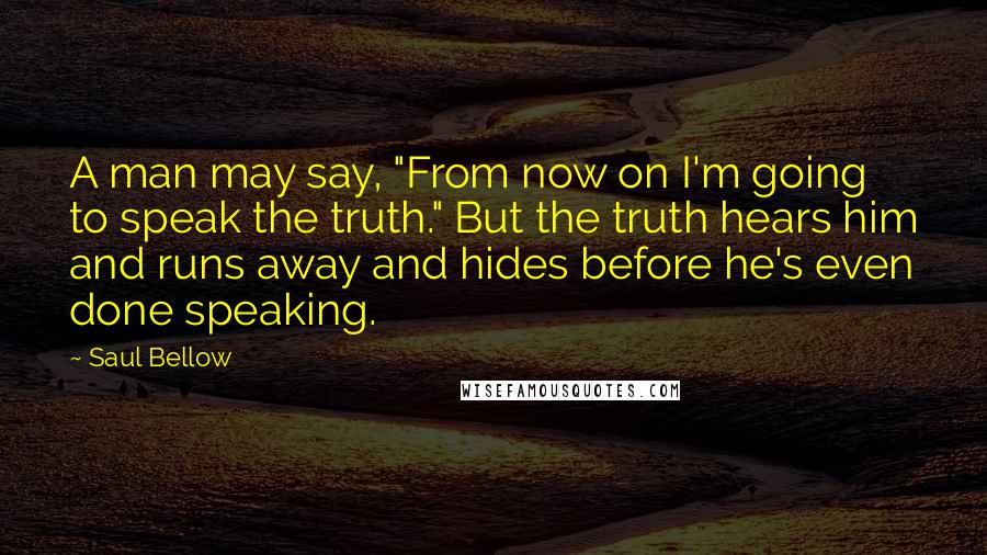 Saul Bellow Quotes: A man may say, "From now on I'm going to speak the truth." But the truth hears him and runs away and hides before he's even done speaking.