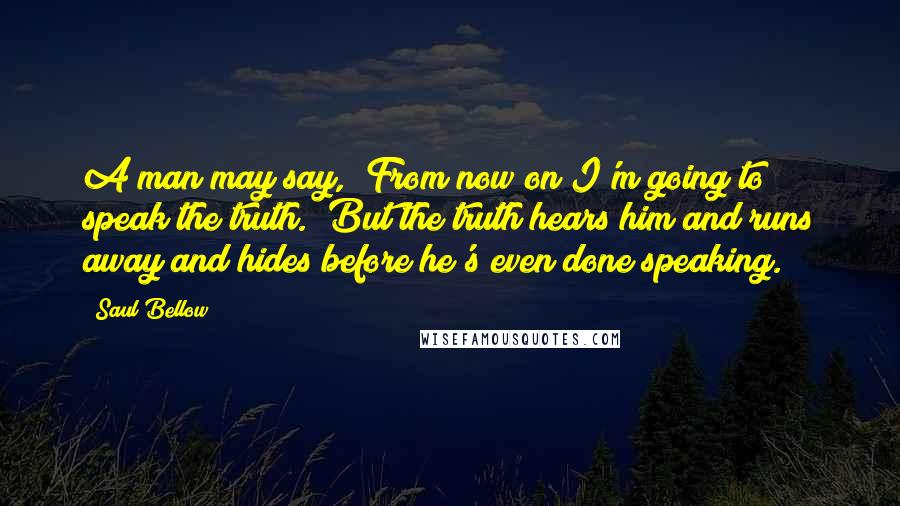 Saul Bellow Quotes: A man may say, "From now on I'm going to speak the truth." But the truth hears him and runs away and hides before he's even done speaking.