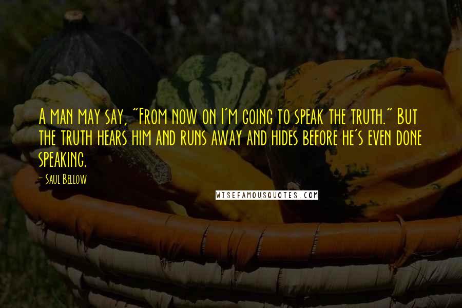 Saul Bellow Quotes: A man may say, "From now on I'm going to speak the truth." But the truth hears him and runs away and hides before he's even done speaking.