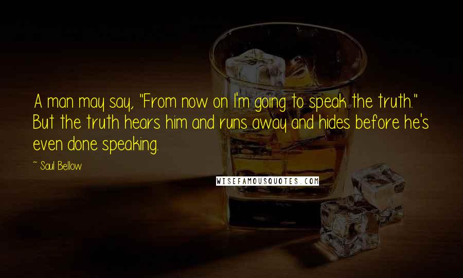 Saul Bellow Quotes: A man may say, "From now on I'm going to speak the truth." But the truth hears him and runs away and hides before he's even done speaking.